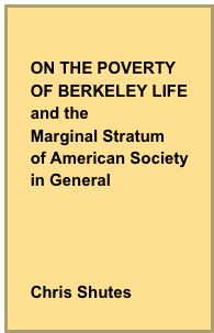 

    ON THE POVERTY
    OF BERKELEY LIFE
    and the 
    Marginal Stratum
    of American Society
    in General




    Chris Shutes
