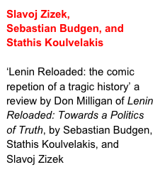 Slavoj Zizek,
Sebastian Budgen, and Stathis Koulvelakis

‘Lenin Reloaded: the comic repetion of a tragic history’ a review by Don Milligan of Lenin Reloaded: Towards a Politics of Truth, by Sebastian Budgen, Stathis Koulvelakis, and
Slavoj Zizek